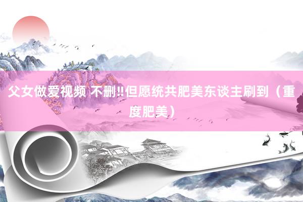 父女做爱视频 不删‼但愿统共肥美东谈主刷到（重度肥美）