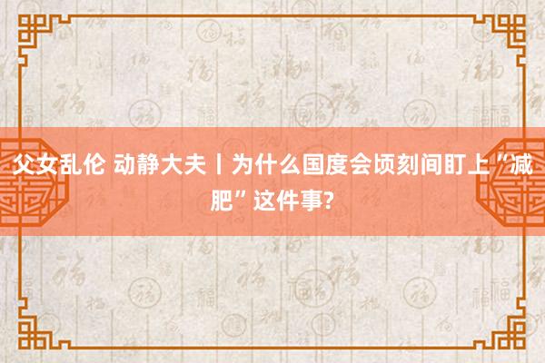 父女乱伦 动静大夫丨为什么国度会顷刻间盯上“减肥”这件事?
