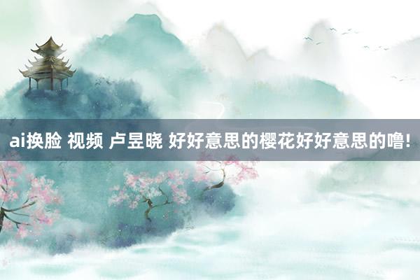 ai换脸 视频 卢昱晓 好好意思的樱花好好意思的噜!