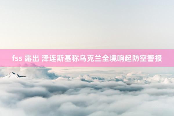 fss 露出 泽连斯基称乌克兰全境响起防空警报