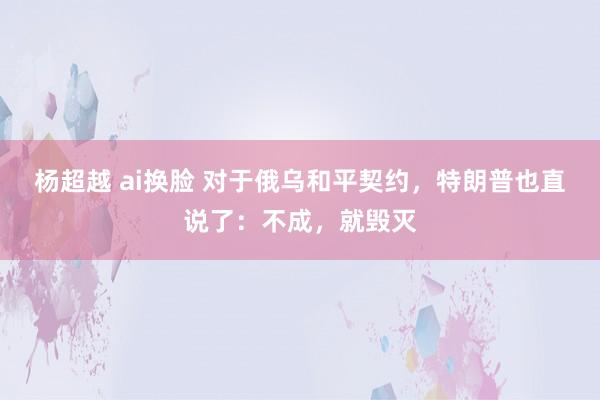 杨超越 ai换脸 对于俄乌和平契约，特朗普也直说了：不成，就毁灭