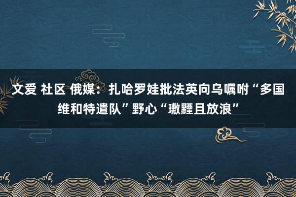 文爱 社区 俄媒：扎哈罗娃批法英向乌嘱咐“多国维和特遣队”野心“璷黫且放浪”
