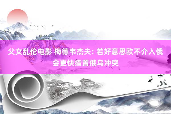 父女乱伦电影 梅德韦杰夫: 若好意思欧不介入俄会更快措置俄乌冲突