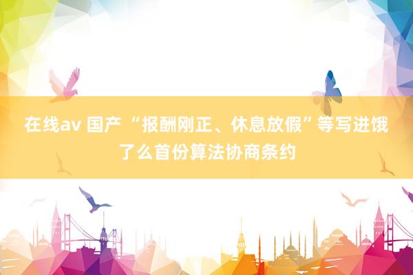 在线av 国产 “报酬刚正、休息放假”等写进饿了么首份算法协商条约