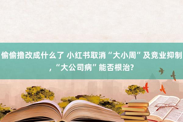 偷偷撸改成什么了 小红书取消“大小周”及竞业抑制， “大公司病”能否根治?