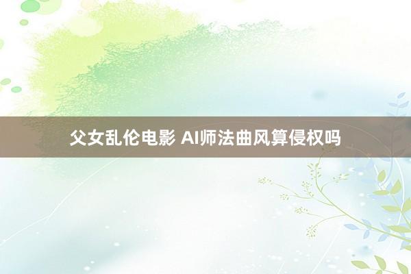 父女乱伦电影 AI师法曲风算侵权吗