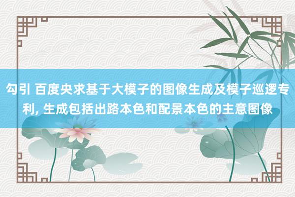 勾引 百度央求基于大模子的图像生成及模子巡逻专利， 生成包括出路本色和配景本色的主意图像