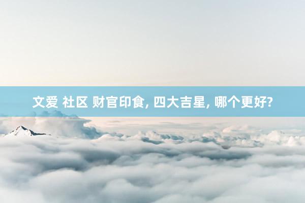 文爱 社区 财官印食， 四大吉星， 哪个更好?