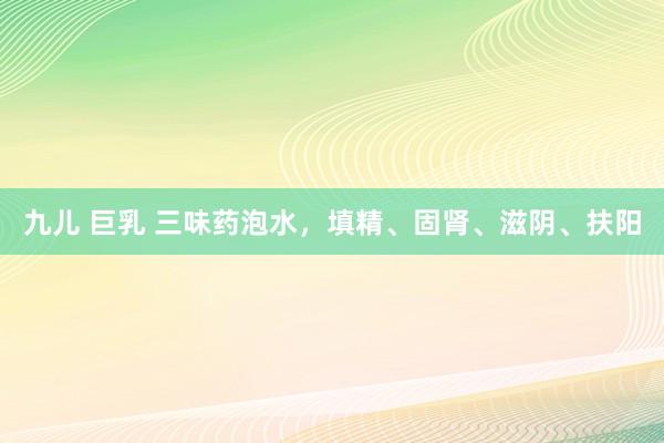 九儿 巨乳 三味药泡水，填精、固肾、滋阴、扶阳