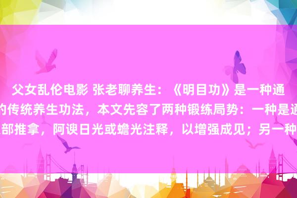父女乱伦电影 张老聊养生:《明目功》是一种通过气功试验来改善成见的传统养生功法,本文先容了两种锻练局势:一种是通过呼吸治愈和眼部推拿,阿谀日光或蟾光注释,以增强成见;另一种是通过意念指令气流沿特定经络开动,达...