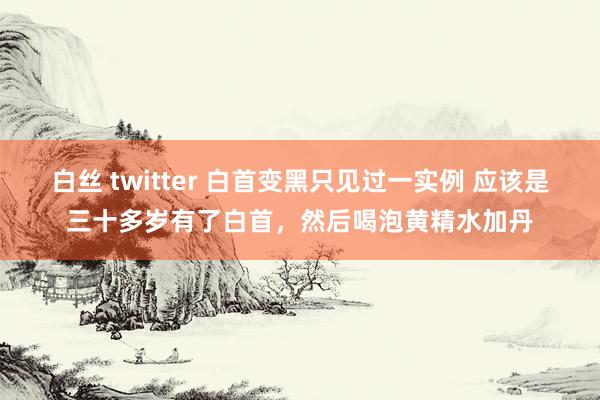白丝 twitter 白首变黑只见过一实例 应该是三十多岁有了白首，然后喝泡黄精水加丹