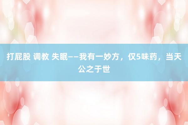 打屁股 调教 失眠——我有一妙方，仅5味药，当天公之于世