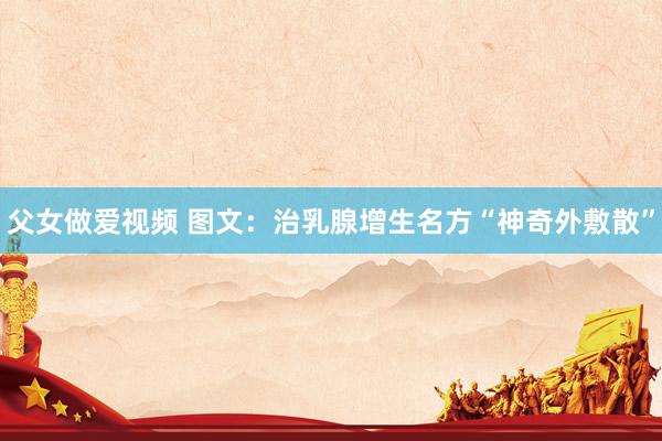 父女做爱视频 图文：治乳腺增生名方“神奇外敷散”