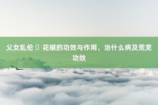 父女乱伦 ​花椒的功效与作用，治什么病及荒芜功效