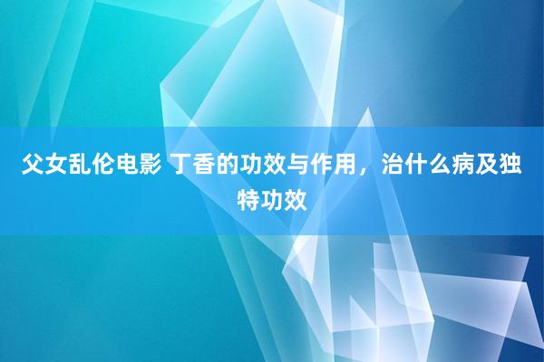 父女乱伦电影 丁香的功效与作用，治什么病及独特功效