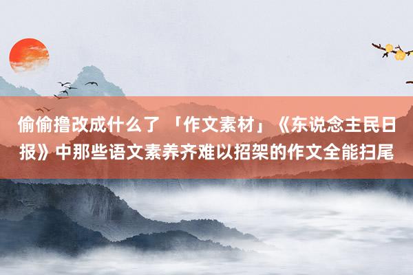偷偷撸改成什么了 「作文素材」《东说念主民日报》中那些语文素养齐难以招架的作文全能扫尾