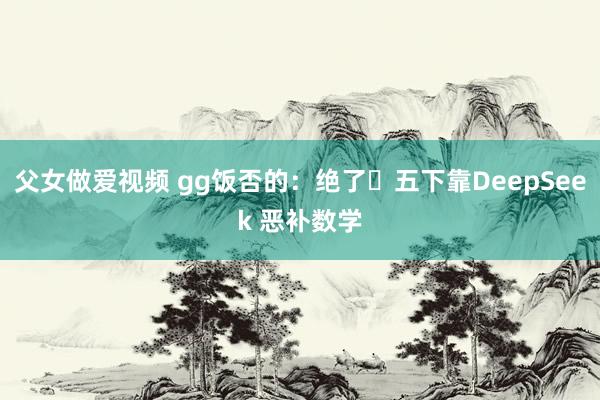父女做爱视频 gg饭否的:绝了❗五下靠DeepSeek 恶补数学