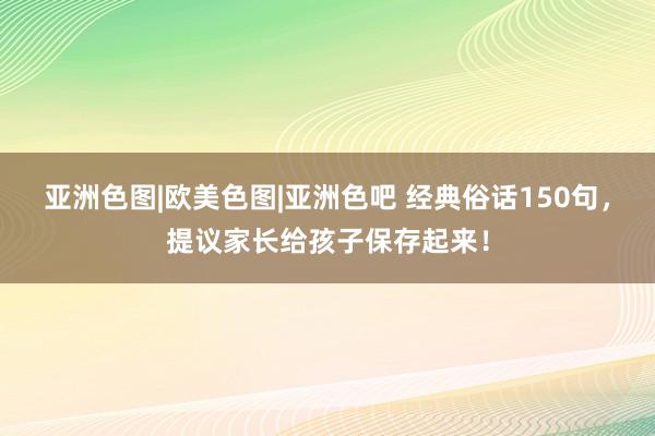 亚洲色图|欧美色图|亚洲色吧 经典俗话150句，提议家长给孩子保存起来！