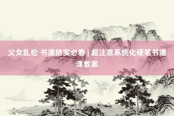 父女乱伦 书道结实必看 | 超注意系统化硬笔书道课教案