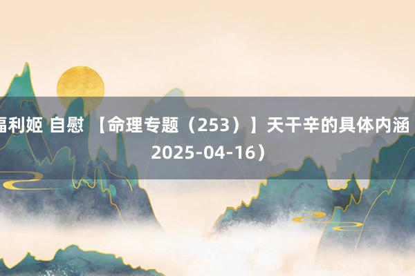 福利姬 自慰 【命理专题（253）】天干辛的具体内涵（2025-04-16）