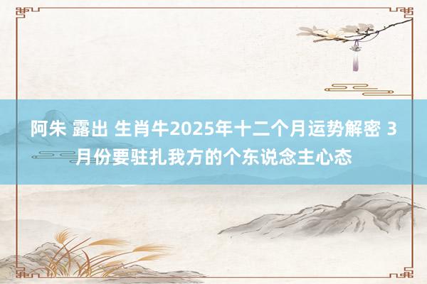 阿朱 露出 生肖牛2025年十二个月运势解密 3月份要驻扎我方的个东说念主心态
