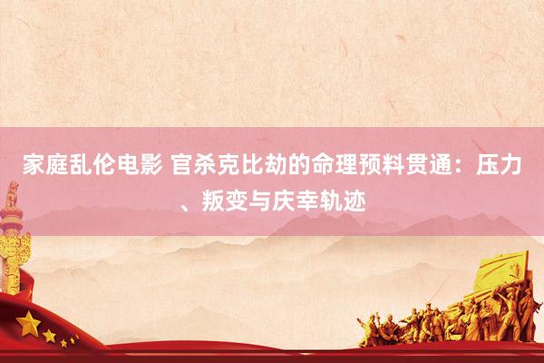家庭乱伦电影 官杀克比劫的命理预料贯通:压力、叛变与庆幸轨迹
